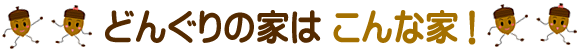どんぐりの家はこんな家！